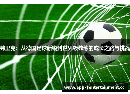 弗里克:从德国足球新锐到世界级教练的成长之路与挑战 弗里克:从德国足球新锐到世界级教练的成长之路与挑战
