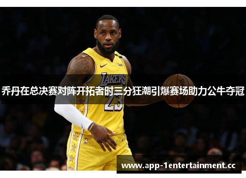 乔丹在总决赛对阵开拓者时三分狂潮引爆赛场助力公牛夺冠 乔丹在总决赛对阵开拓者时三分狂潮引爆赛场助力公牛夺冠