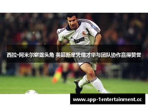 西拉·阿米尔崭露头角 英超新星凭借才华与团队协作赢得赞誉 西拉·阿米尔崭露头角 英超新星凭借才华与团队协作赢得赞誉