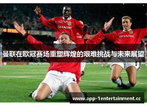 曼联在欧冠赛场重塑辉煌的艰难挑战与未来展望 曼联在欧冠赛场重塑辉煌的艰难挑战与未来展望