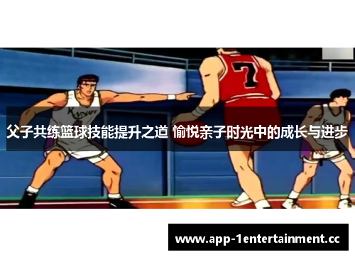父子共练篮球技能提升之道 愉悦亲子时光中的成长与进步