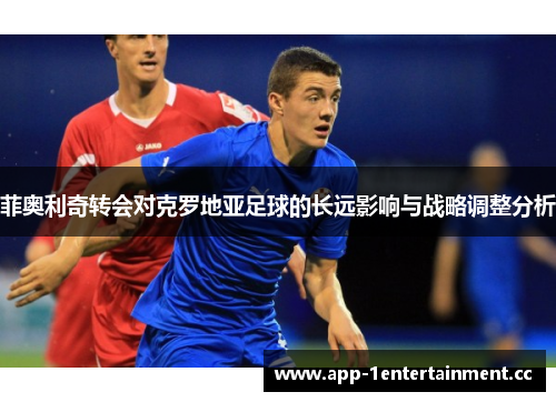 菲奥利奇转会对克罗地亚足球的长远影响与战略调整分析 菲奥利奇转会对克罗地亚足球的长远影响与战略调整分析