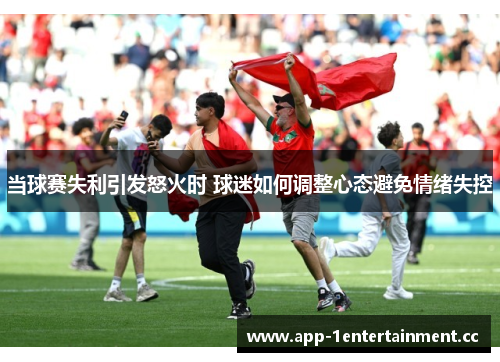当球赛失利引发怒火时 球迷如何调整心态避免情绪失控