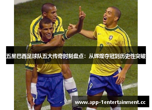 五星巴西足球队五大传奇时刻盘点：从辉煌夺冠到历史性突破
