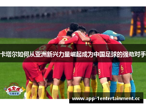 卡塔尔如何从亚洲新兴力量崛起成为中国足球的强劲对手