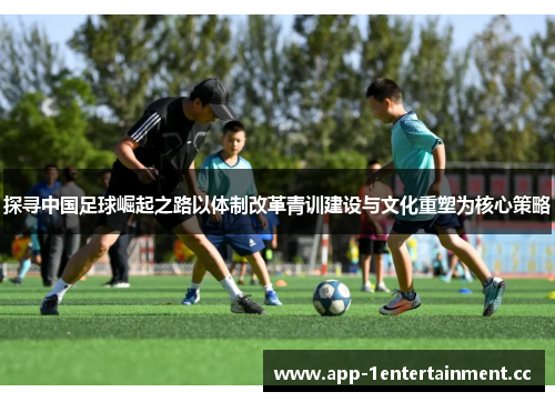 探寻中国足球崛起之路以体制改革青训建设与文化重塑为核心策略 探寻中国足球崛起之路以体制改革青训建设与文化重塑为核心策略